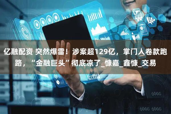 亿融配资 突然爆雷！涉案超129亿，掌门人卷款跑路，“金融巨头”彻底凉了_慷嘉_鑫慷_交易