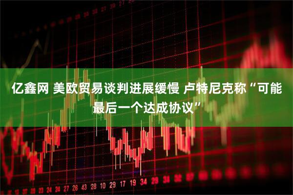 亿鑫网 美欧贸易谈判进展缓慢 卢特尼克称“可能最后一个达成协议”