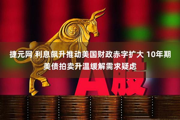 捷元网 利息飙升推动美国财政赤字扩大 10年期美债拍卖升温缓解需求疑虑