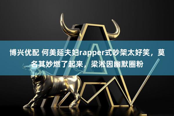 博兴优配 何美延夫妇rapper式吵架太好笑，莫名其妙燃了起来，梁淞因幽默圈粉