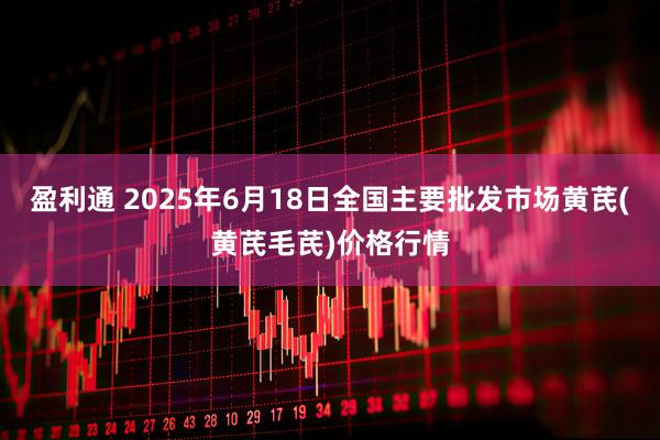 盈利通 2025年6月18日全国主要批发市场黄芪(黄芪毛芪)价格行情